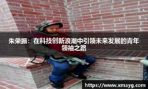 朱荣振：在科技创新浪潮中引领未来发展的青年领袖之路