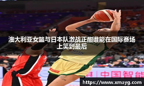 澳大利亚女篮与日本队激战正酣谁能在国际赛场上笑到最后